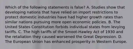 Which of the following statements is false? A. Studies show that developing nations that have relied on import restrictions to protect domestic industries have had higher growth rates than similar nations pursuing more open economic policies. B. The United States Constitution forbids individual states from levying tariffs. C. The high tariffs of the Smoot-Hawley Act of 1930 and the retaliation they caused worsened the Great Depression. D. The European Union has enhanced prosperity in Western Europe.