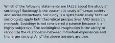 Which of the following statements are FALSE about the study of sociology? Sociology is the systematic study of human society and social interactions. Sociology is a systematic study because sociologists apply both theoretical perspectives AND research methods. Sociology is not considered a science because it is highly subjective. The sociological imagination is the ability to recognize the relationship between individual experiences and the larger society. All of the above answers are true.