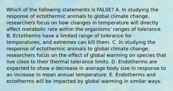 Which of the following statements is FALSE? A. In studying the response of ectothermic animals to global climate change, researchers focus on how changes in temperature will directly affect metabolic rate within the organisms' ranges of tolerance. B. Ectotherms have a limited range of tolerance for temperatures, and extremes can kill them. C. In studying the response of ectothermic animals to global climate change, researchers focus on the effect of global warming on species that live close to their thermal tolerance limits. D. Endotherms are expected to show a decrease in average body size in response to an increase in mean annual temperature. E. Endotherms and ectotherms will be impacted by global warming in similar ways.