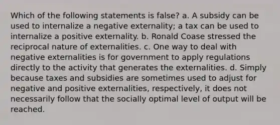 Which of the following statements is false? a. A subsidy can be used to internalize a negative externality; a tax can be used to internalize a positive externality. b. Ronald Coase stressed the reciprocal nature of externalities. c. One way to deal with negative externalities is for government to apply regulations directly to the activity that generates the externalities. d. Simply because taxes and subsidies are sometimes used to adjust for negative and positive externalities, respectively, it does not necessarily follow that the socially optimal level of output will be reached.