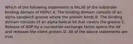 Which of the following statements is FALSE of the substrate binding domain of HSPs? A. The binding domain consists of an alpha sandwich groove where the protein binds B. The binding domain consists of an alpha-helical lid that covers the groove C. Release of ADP by a nucleotide exchange factor opens the lid and releases the client protein D. All of the above statements are true