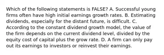 Which of the following statements is​ FALSE? A. Successful young firms often have high initial earnings growth rates. B. Estimating​ dividends, especially for the distant​ future, is difficult. C. According to the constant dividend growth​ model, the value of the firm depends on the current dividend​ level, divided by the equity cost of capital plus the grow rate. D. A firm can only pay out its earnings to investors or reinvest their earnings.