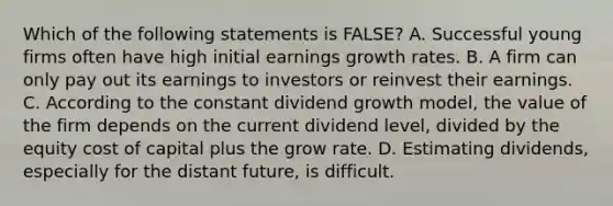 Which of the following statements is​ FALSE? A. Successful young firms often have high initial earnings growth rates. B. A firm can only pay out its earnings to investors or reinvest their earnings. C. According to the constant dividend growth​ model, the value of the firm depends on the current dividend​ level, divided by the equity cost of capital plus the grow rate. D. Estimating​ dividends, especially for the distant​ future, is difficult.