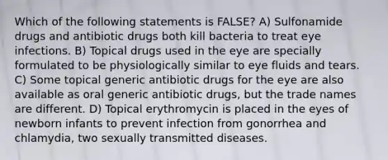 Which of the following statements is FALSE? A) Sulfonamide drugs and antibiotic drugs both kill bacteria to treat eye infections. B) Topical drugs used in the eye are specially formulated to be physiologically similar to eye fluids and tears. C) Some topical generic antibiotic drugs for the eye are also available as oral generic antibiotic drugs, but the trade names are different. D) Topical erythromycin is placed in the eyes of newborn infants to prevent infection from gonorrhea and chlamydia, two sexually transmitted diseases.