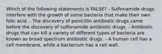 Which of the following statements is FALSE? - Sulfonamide drugs interfere with the growth of some bacteria that make their own folic acid. - The discovery of penicillin antibiotic drugs came before the discovery of sulfonamide antibiotic drugs. - Antibiotic drugs that can kill a variety of different types of bacteria are known as broad spectrum antibiotic drugs. - A human cell has a cell membrane, while a bacterium has a cell wall.