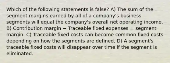 Which of the following statements is false? A) The sum of the segment margins earned by all of a company's business segments will equal the company's overall net operating income. B) Contribution margin − Traceable fixed expenses = segment margin. C) Traceable fixed costs can become common fixed costs depending on how the segments are defined. D) A segment's traceable fixed costs will disappear over time if the segment is eliminated.