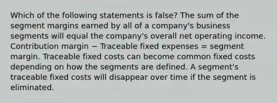 Which of the following statements is false? The sum of the segment margins earned by all of a company's business segments will equal the company's overall net operating income. Contribution margin − Traceable fixed expenses = segment margin. Traceable fixed costs can become common fixed costs depending on how the segments are defined. A segment's traceable fixed costs will disappear over time if the segment is eliminated.