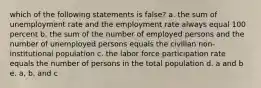 which of the following statements is false? a. the sum of unemployment rate and the employment rate always equal 100 percent b. the sum of the number of employed persons and the number of unemployed persons equals the civilian non-institutional population c. the labor force participation rate equals the number of persons in the total population d. a and b e. a, b, and c