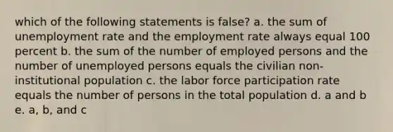 which of the following statements is false? a. the sum of unemployment rate and the employment rate always equal 100 percent b. the sum of the number of employed persons and the number of unemployed persons equals the civilian non-institutional population c. the labor force participation rate equals the number of persons in the total population d. a and b e. a, b, and c