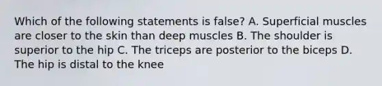 Which of the following statements is false? A. Superficial muscles are closer to the skin than deep muscles B. The shoulder is superior to the hip C. The triceps are posterior to the biceps D. The hip is distal to the knee