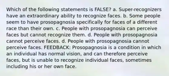 Which of the following statements is FALSE? a. Super-recognizers have an extraordinary ability to recognize faces. b. Some people seem to have prosopagnosia specifically for faces of a different race than their own. c. People with prosopagnosia can perceive faces but cannot recognize them. d. People with prosopagnosia cannot perceive faces. d. People with prosopagnosia cannot perceive faces. FEEDBACK: Prosopagnosia is a condition in which an individual has normal vision, and can therefore perceive faces, but is unable to recognize individual faces, sometimes including his or her own face.