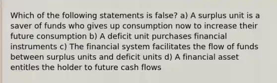 Which of the following statements is false? a) A surplus unit is a saver of funds who gives up consumption now to increase their future consumption b) A deficit unit purchases financial instruments c) The financial system facilitates the flow of funds between surplus units and deficit units d) A financial asset entitles the holder to future cash flows