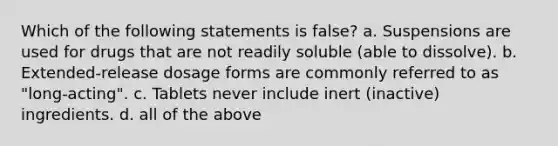 Which of the following statements is false? a. Suspensions are used for drugs that are not readily soluble (able to dissolve). b. Extended-release dosage forms are commonly referred to as "long-acting". c. Tablets never include inert (inactive) ingredients. d. all of the above