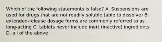 Which of the following statements is false? A. Suspensions are used for drugs that are not readily soluble (able to dissolve) B. extended-release dosage forms are commonly referred to as long-acting C. tablets never include inert (inactive) ingredients D. all of the above