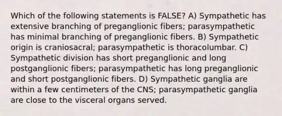 Which of the following statements is FALSE? A) Sympathetic has extensive branching of preganglionic fibers; parasympathetic has minimal branching of preganglionic fibers. B) Sympathetic origin is craniosacral; parasympathetic is thoracolumbar. C) Sympathetic division has short preganglionic and long postganglionic fibers; parasympathetic has long preganglionic and short postganglionic fibers. D) Sympathetic ganglia are within a few centimeters of the CNS; parasympathetic ganglia are close to the visceral organs served.