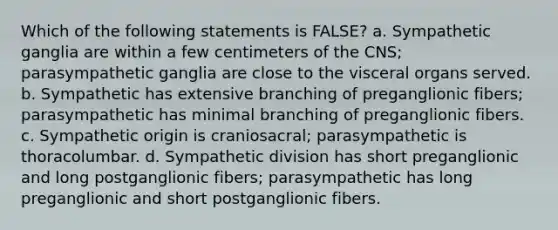 Which of the following statements is FALSE? a. Sympathetic ganglia are within a few centimeters of the CNS; parasympathetic ganglia are close to the visceral organs served. b. Sympathetic has extensive branching of preganglionic fibers; parasympathetic has minimal branching of preganglionic fibers. c. Sympathetic origin is craniosacral; parasympathetic is thoracolumbar. d. Sympathetic division has short preganglionic and long postganglionic fibers; parasympathetic has long preganglionic and short postganglionic fibers.