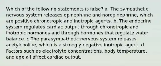 Which of the following statements is false? a. The sympathetic nervous system releases epinephrine and norepinephrine, which are positive chronotropic and inotropic agents. b. The endocrine system regulates cardiac output through chronotropic and inotropic hormones and through hormones that regulate water balance. c.The parasympathetic nervous system releases acetylcholine, which is a strongly negative inotropic agent. d. Factors such as electrolyte concentrations, body temperature, and age all affect cardiac output.