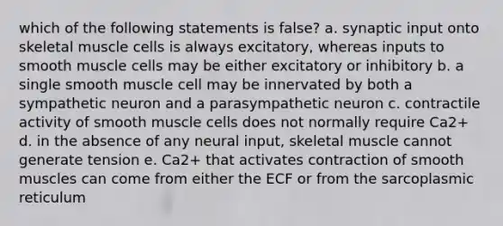 which of the following statements is false? a. synaptic input onto skeletal muscle cells is always excitatory, whereas inputs to smooth muscle cells may be either excitatory or inhibitory b. a single smooth muscle cell may be innervated by both a sympathetic neuron and a parasympathetic neuron c. contractile activity of smooth muscle cells does not normally require Ca2+ d. in the absence of any neural input, skeletal muscle cannot generate tension e. Ca2+ that activates contraction of smooth muscles can come from either the ECF or from the sarcoplasmic reticulum