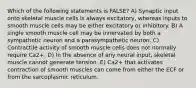 Which of the following statements is FALSE? A) Synaptic input onto skeletal muscle cells is always excitatory, whereas inputs to smooth muscle cells may be either excitatory or inhibitory. B) A single smooth muscle cell may be innervated by both a sympathetic neuron and a parasympathetic neuron. C) Contractile activity of smooth muscle cells does not normally require Ca2+. D) In the absence of any neural input, skeletal muscle cannot generate tension. E) Ca2+ that activates contraction of smooth muscles can come from either the ECF or from the sarcoplasmic reticulum.