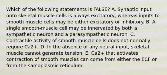 Which of the following statements is FALSE? A. Synaptic input onto skeletal muscle cells is always excitatory, whereas inputs to smooth muscle cells may be either excitatory or inhibitory. B. A single smooth-muscle cell may be innervated by both a sympathetic neuron and a parasympathetic neuron. C. Contractile activity of smooth-muscle cells does not normally require Ca2+. D. In the absence of any neural input, skeletal muscle cannot generate tension. E. Ca2+ that activates contraction of smooth muscles can come from either the ECF or from the sarcoplasmic reticulum