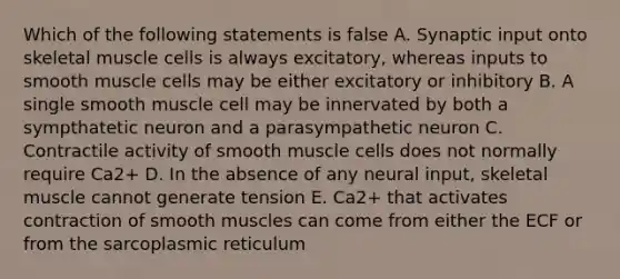 Which of the following statements is false A. Synaptic input onto skeletal muscle cells is always excitatory, whereas inputs to smooth muscle cells may be either excitatory or inhibitory B. A single smooth muscle cell may be innervated by both a sympthatetic neuron and a parasympathetic neuron C. Contractile activity of smooth muscle cells does not normally require Ca2+ D. In the absence of any neural input, skeletal muscle cannot generate tension E. Ca2+ that activates contraction of smooth muscles can come from either the ECF or from the sarcoplasmic reticulum