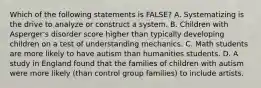 Which of the following statements is FALSE? A. Systematizing is the drive to analyze or construct a system. B. Children with Asperger's disorder score higher than typically developing children on a test of understanding mechanics. C. Math students are more likely to have autism than humanities students. D. A study in England found that the families of children with autism were more likely (than control group families) to include artists.