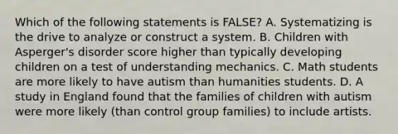 Which of the following statements is FALSE? A. Systematizing is the drive to analyze or construct a system. B. Children with Asperger's disorder score higher than typically developing children on a test of understanding mechanics. C. Math students are more likely to have autism than humanities students. D. A study in England found that the families of children with autism were more likely (than control group families) to include artists.