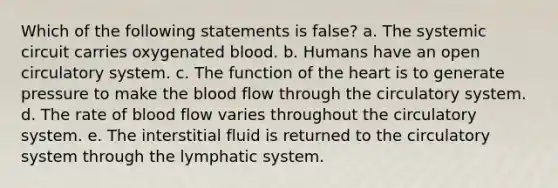 Which of the following statements is false? a. The systemic circuit carries oxygenated blood. b. Humans have an open circulatory system. c. The function of the heart is to generate pressure to make the blood flow through the circulatory system. d. The rate of blood flow varies throughout the circulatory system. e. The interstitial fluid is returned to the circulatory system through the lymphatic system.