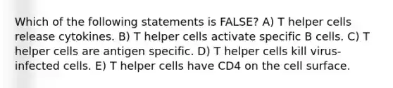 Which of the following statements is FALSE? A) T helper cells release cytokines. B) T helper cells activate specific B cells. C) T helper cells are antigen specific. D) T helper cells kill virus-infected cells. E) T helper cells have CD4 on the cell surface.