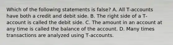 Which of the following statements is false? A. All T‐accounts have both a credit and debit side. B. The right side of a T‐account is called the debit side. C. The amount in an account at any time is called the balance of the account. D. Many times transactions are analyzed using T‐accounts.