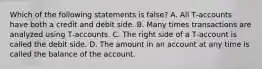 Which of the following statements is false? A. All T‐accounts have both a credit and debit side. B. Many times transactions are analyzed using T‐accounts. C. The right side of a T‐account is called the debit side. D. The amount in an account at any time is called the balance of the account.