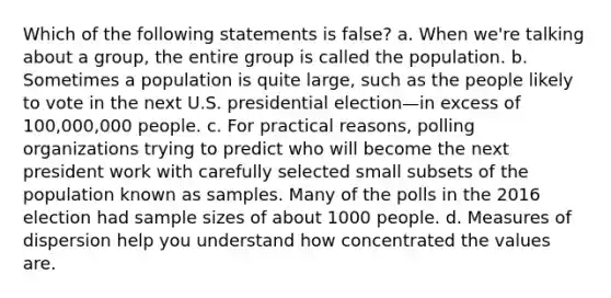 Which of the following statements is false? a. When we're talking about a group, the entire group is called the population. b. Sometimes a population is quite large, such as the people likely to vote in the next U.S. presidential election—in excess of 100,000,000 people. c. For practical reasons, polling organizations trying to predict who will become the next president work with carefully selected small subsets of the population known as samples. Many of the polls in the 2016 election had sample sizes of about 1000 people. d. Measures of dispersion help you understand how concentrated the values are.