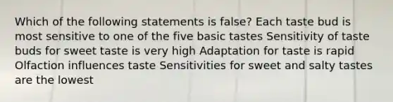 Which of the following statements is false? Each taste bud is most sensitive to one of the five basic tastes Sensitivity of taste buds for sweet taste is very high Adaptation for taste is rapid Olfaction influences taste Sensitivities for sweet and salty tastes are the lowest