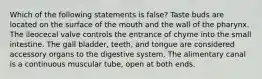 Which of the following statements is false? Taste buds are located on the surface of the mouth and the wall of the pharynx. The ileocecal valve controls the entrance of chyme into the small intestine. The gall bladder, teeth, and tongue are considered accessory organs to the digestive system. The alimentary canal is a continuous muscular tube, open at both ends.