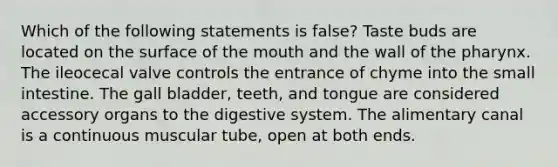 Which of the following statements is false? Taste buds are located on the surface of the mouth and the wall of the pharynx. The ileocecal valve controls the entrance of chyme into the small intestine. The gall bladder, teeth, and tongue are considered accessory organs to the digestive system. The alimentary canal is a continuous muscular tube, open at both ends.