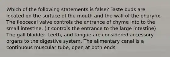 Which of the following statements is false? Taste buds are located on the surface of <a href='https://www.questionai.com/knowledge/krBoWYDU6j-the-mouth' class='anchor-knowledge'>the mouth</a> and the wall of <a href='https://www.questionai.com/knowledge/ktW97n6hGJ-the-pharynx' class='anchor-knowledge'>the pharynx</a>. The ileocecal valve controls the entrance of chyme into to <a href='https://www.questionai.com/knowledge/kt623fh5xn-the-small-intestine' class='anchor-knowledge'>the small intestine</a>. (It controls the entrance to the large intestine) The gall bladder, teeth, and tongue are considered accessory organs to the digestive system. The alimentary canal is a continuous muscular tube, open at both ends.