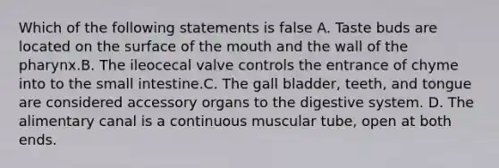 Which of the following statements is false A. Taste buds are located on the surface of the mouth and the wall of the pharynx.B. The ileocecal valve controls the entrance of chyme into to the small intestine.C. The gall bladder, teeth, and tongue are considered accessory organs to the digestive system. D. The alimentary canal is a continuous muscular tube, open at both ends.