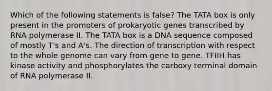 Which of the following statements is false? The TATA box is only present in the promoters of prokaryotic genes transcribed by RNA polymerase II. The TATA box is a DNA sequence composed of mostly T's and A's. The direction of transcription with respect to the whole genome can vary from gene to gene. TFIIH has kinase activity and phosphorylates the carboxy terminal domain of RNA polymerase II.