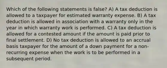 Which of the following statements is false? A) A tax deduction is allowed to a taxpayer for estimated warranty expense. B) A tax deduction is allowed in association with a warranty only in the year in which warranty work is performed. C) A tax deduction is allowed for a contested amount if the amount is paid prior to final settlement. D) No tax deduction is allowed to an accrual basis taxpayer for the amount of a down payment for a non-recurring expense when the work is to be performed in a subsequent period.