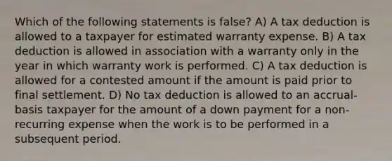 Which of the following statements is false? A) A tax deduction is allowed to a taxpayer for estimated warranty expense. B) A tax deduction is allowed in association with a warranty only in the year in which warranty work is performed. C) A tax deduction is allowed for a contested amount if the amount is paid prior to final settlement. D) No tax deduction is allowed to an accrual-basis taxpayer for the amount of a down payment for a non-recurring expense when the work is to be performed in a subsequent period.