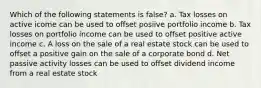 Which of the following statements is false? a. Tax losses on active icome can be used to offset posiive portfolio income b. Tax losses on portfolio income can be used to offset positive active income c. A loss on the sale of a real estate stock can be used to offset a positive gain on the sale of a corporate bond d. Net passive activity losses can be used to offset dividend income from a real estate stock