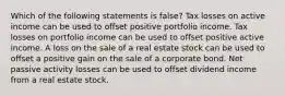 Which of the following statements is false? Tax losses on active income can be used to offset positive portfolio income. Tax losses on portfolio income can be used to offset positive active income. A loss on the sale of a real estate stock can be used to offset a positive gain on the sale of a corporate bond. Net passive activity losses can be used to offset dividend income from a real estate stock.