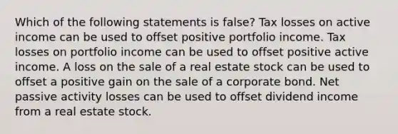 Which of the following statements is false? Tax losses on active income can be used to offset positive portfolio income. Tax losses on portfolio income can be used to offset positive active income. A loss on the sale of a real estate stock can be used to offset a positive gain on the sale of a corporate bond. Net passive activity losses can be used to offset dividend income from a real estate stock.