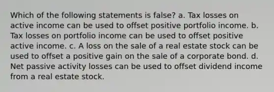 Which of the following statements is false? a. Tax losses on active income can be used to offset positive portfolio income. b. Tax losses on portfolio income can be used to offset positive active income. c. A loss on the sale of a real estate stock can be used to offset a positive gain on the sale of a corporate bond. d. Net passive activity losses can be used to offset dividend income from a real estate stock.