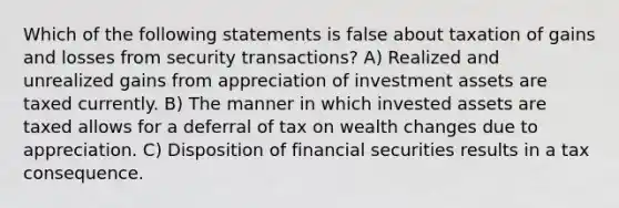 Which of the following statements is false about taxation of gains and losses from security transactions? A) Realized and unrealized gains from appreciation of investment assets are taxed currently. B) The manner in which invested assets are taxed allows for a deferral of tax on wealth changes due to appreciation. C) Disposition of financial securities results in a tax consequence.