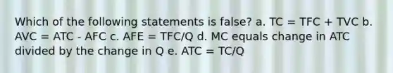 Which of the following statements is false? a. TC = TFC + TVC b. AVC = ATC - AFC c. AFE = TFC/Q d. MC equals change in ATC divided by the change in Q e. ATC = TC/Q