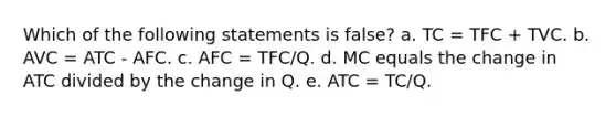 Which of the following statements is false? a. TC = TFC + TVC. b. AVC = ATC - AFC. c. AFC = TFC/Q. d. MC equals the change in ATC divided by the change in Q. e. ATC = TC/Q.