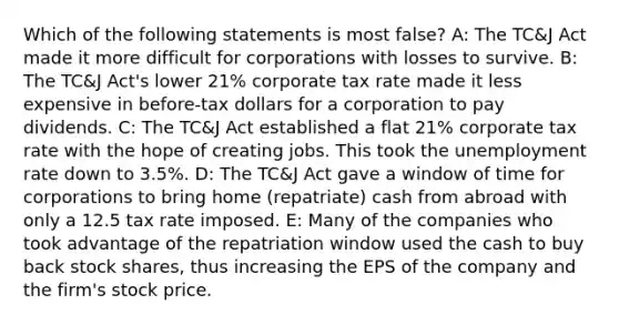 Which of the following statements is most false? A: The TC&J Act made it more difficult for corporations with losses to survive. B: The TC&J Act's lower 21% corporate tax rate made it less expensive in before-tax dollars for a corporation to pay dividends. C: The TC&J Act established a flat 21% corporate tax rate with the hope of creating jobs. This took the <a href='https://www.questionai.com/knowledge/kh7PJ5HsOk-unemployment-rate' class='anchor-knowledge'>unemployment rate</a> down to 3.5%. D: The TC&J Act gave a window of time for corporations to bring home (repatriate) cash from abroad with only a 12.5 tax rate imposed. E: Many of the companies who took advantage of the repatriation window used the cash to buy back stock shares, thus increasing the EPS of the company and the firm's stock price.