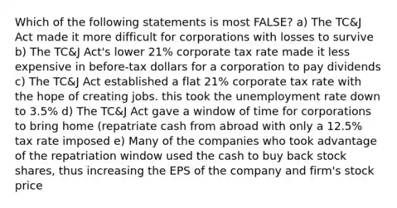 Which of the following statements is most FALSE? a) The TC&J Act made it more difficult for corporations with losses to survive b) The TC&J Act's lower 21% corporate tax rate made it less expensive in before-tax dollars for a corporation to pay dividends c) The TC&J Act established a flat 21% corporate tax rate with the hope of creating jobs. this took the <a href='https://www.questionai.com/knowledge/kh7PJ5HsOk-unemployment-rate' class='anchor-knowledge'>unemployment rate</a> down to 3.5% d) The TC&J Act gave a window of time for corporations to bring home (repatriate cash from abroad with only a 12.5% tax rate imposed e) Many of the companies who took advantage of the repatriation window used the cash to buy back stock shares, thus increasing the EPS of the company and firm's stock price