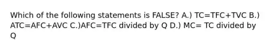 Which of the following statements is FALSE? A.) TC=TFC+TVC B.) ATC=AFC+AVC C.)AFC=TFC divided by Q D.) MC= TC divided by Q